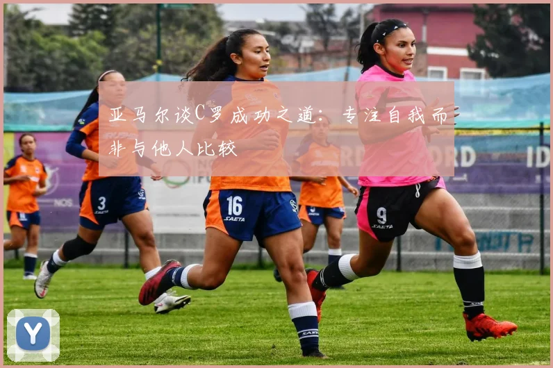 亚马尔谈C罗成功之道：专注自我而非与他人比较