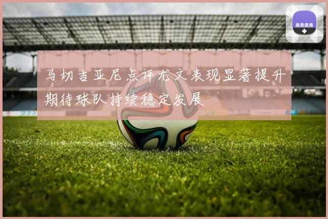 马切吉亚尼点评尤文表现显著提升期待球队持续稳定发展