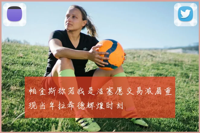 帕金斯称若我是活塞愿交易浓眉重现当年拉希德辉煌时刻