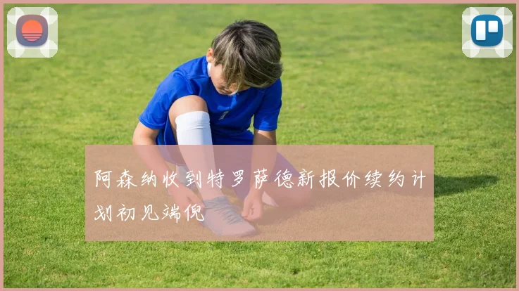 阿森纳收到特罗萨德新报价续约计划初见端倪