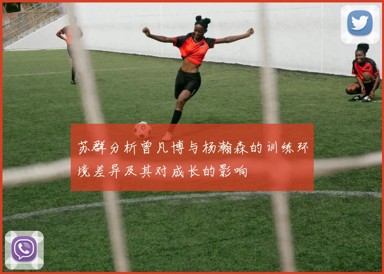 苏群分析曾凡博与杨瀚森的训练环境差异及其对成长的影响