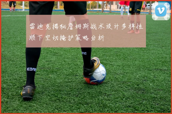 雷迪克揭秘詹姆斯战术设计多样性顺下空切掩护策略分析