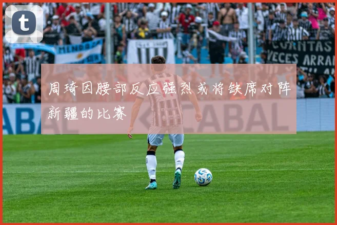 周琦因腰部反应强烈或将缺席对阵新疆的比赛