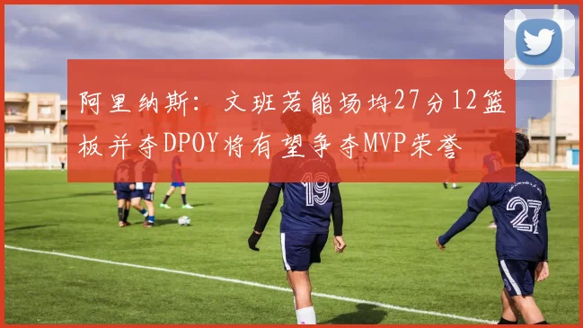 阿里纳斯：文班若能场均27分12篮板并夺DPOY将有望争夺MVP荣誉