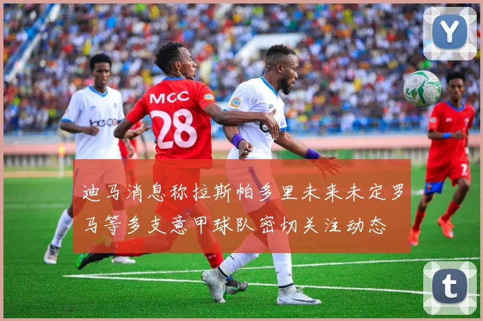 迪马消息称拉斯帕多里未来未定罗马等多支意甲球队密切关注动态