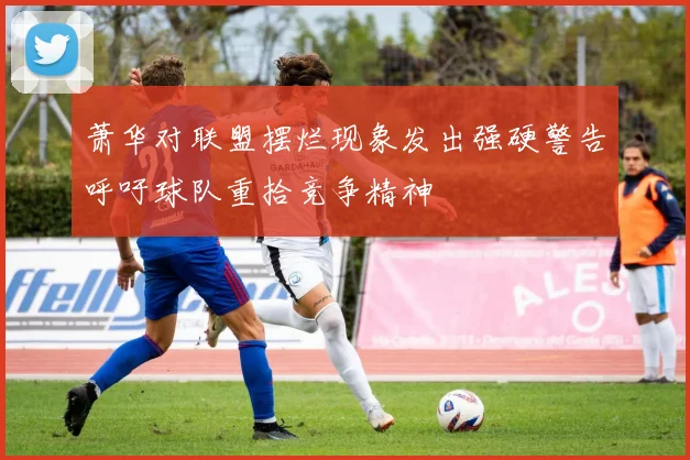 萧华对联盟摆烂现象发出强硬警告呼吁球队重拾竞争精神