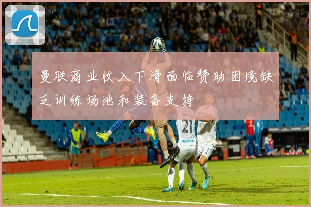 曼联商业收入下滑面临赞助困境缺乏训练场地和装备支持