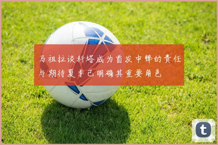 马祖拉谈科塔成为首发中锋的责任与期待夏季已明确其重要角色