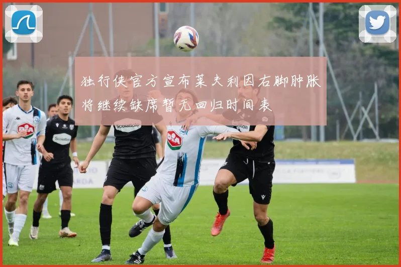 独行侠官方宣布莱夫利因右脚肿胀将继续缺席暂无回归时间表