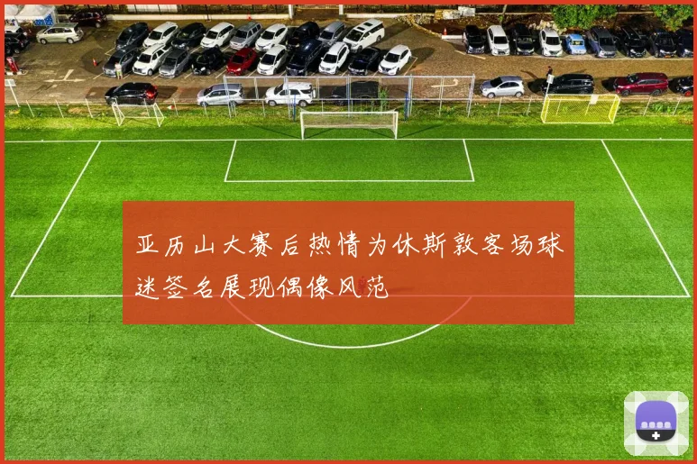 亚历山大赛后热情为休斯敦客场球迷签名展现偶像风范