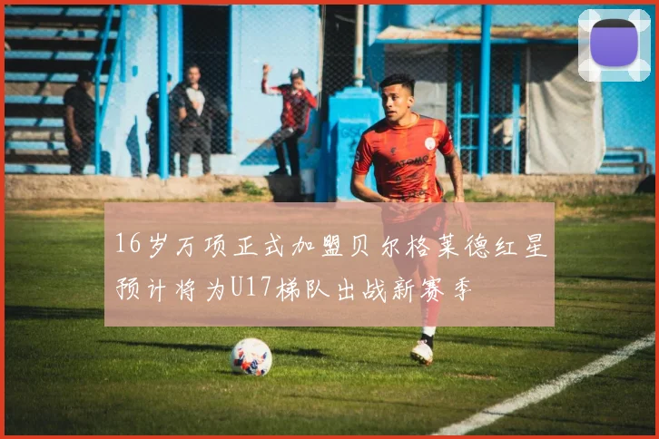 16岁万项正式加盟贝尔格莱德红星预计将为U17梯队出战新赛季