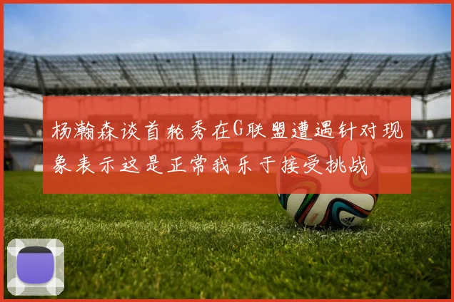 杨瀚森谈首轮秀在G联盟遭遇针对现象表示这是正常我乐于接受挑战