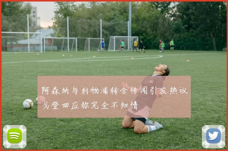 阿森纳与利物浦转会传闻引发热议戈登回应称完全不知情