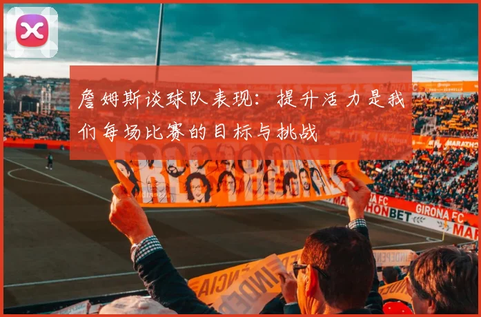 詹姆斯谈球队表现：提升活力是我们每场比赛的目标与挑战