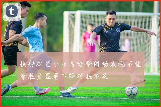 快船双星小卡与哈登同场表现不佳净胜分显著下降对抗不足