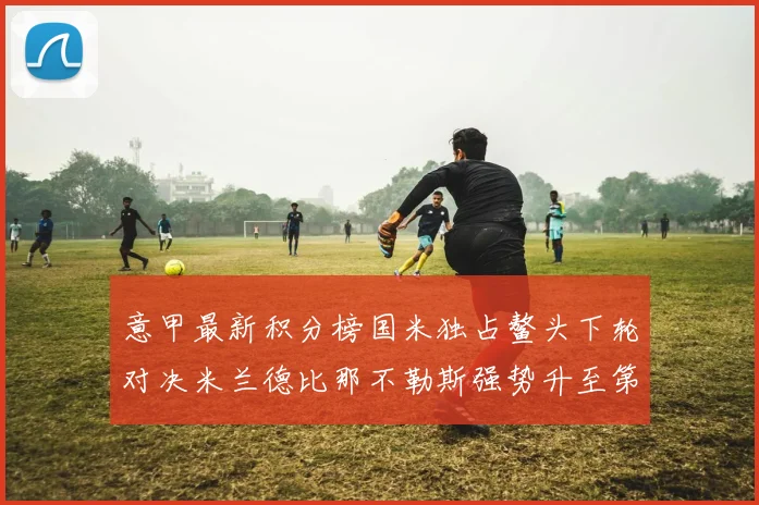意甲最新积分榜国米独占鳌头下轮对决米兰德比那不勒斯强势升至第三位