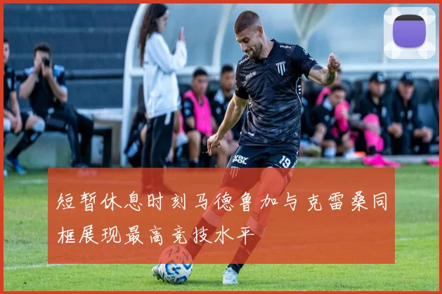 短暂休息时刻马德鲁加与克雷桑同框展现最高竞技水平