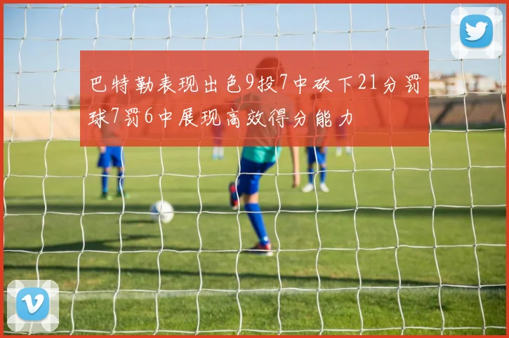 巴特勒表现出色9投7中砍下21分罚球7罚6中展现高效得分能力