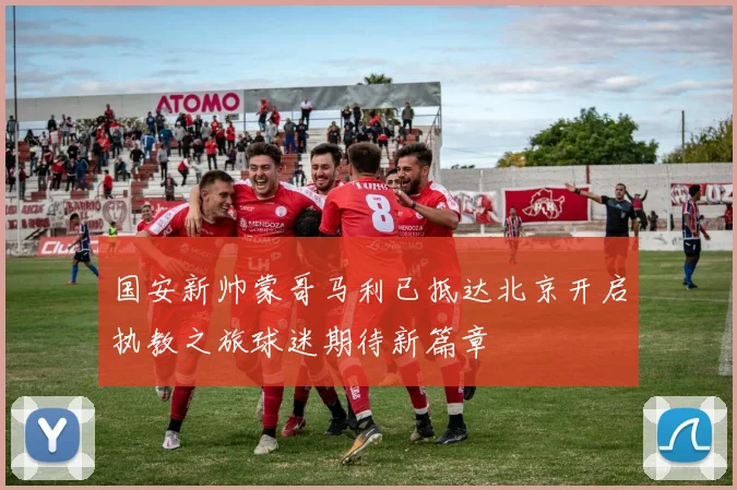 国安新帅蒙哥马利已抵达北京开启执教之旅球迷期待新篇章