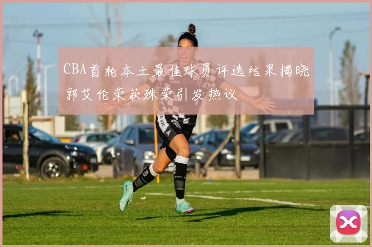 CBA首轮本土最佳球员评选结果揭晓郭艾伦荣获殊荣引发热议