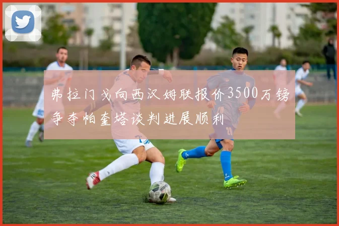 弗拉门戈向西汉姆联报价3500万镑争夺帕奎塔谈判进展顺利