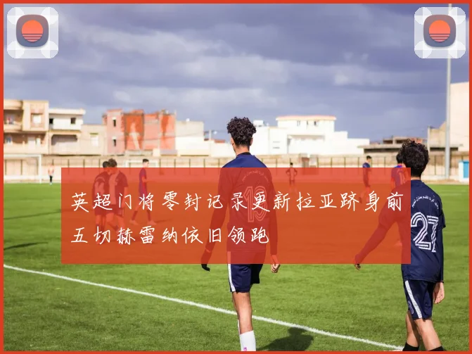 英超门将零封记录更新拉亚跻身前五切赫雷纳依旧领跑