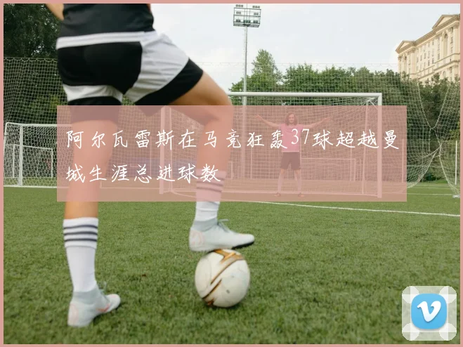 阿尔瓦雷斯在马竞狂轰37球超越曼城生涯总进球数